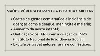 SAÚDE PÚBLICA DURANTE A DITADURA MILITAR
Cortes de gastos com a saúde e incidência de
doenças como a dengue, meningite e malária;
Aumento da morte infantil;
Unificação dos IAP’s com a criação de INPS
(Instituto Nacional de Previdência Social);
Excluía os trabalhadores rurais e domésticos.
 
