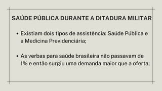 SAÚDE PÚBLICA DURANTE A DITADURA MILITAR
Existiam dois tipos de assistência: Saúde Pública e
a Medicina Previdenciária;
As verbas para saúde brasileira não passavam de
1% e então surgiu uma demanda maior que a oferta;
 