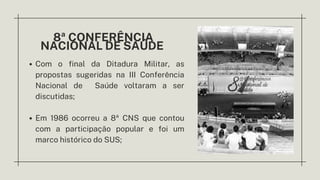 8ª CONFERÊNCIA
NACIONAL DE SAÚDE
Com o final da Ditadura Militar, as
propostas sugeridas na III Conferência
Nacional de Saúde voltaram a ser
discutidas;
Em 1986 ocorreu a 8ª CNS que contou
com a participação popular e foi um
marco histórico do SUS;
 