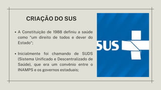 CRIAÇÃO DO SUS
A Constituição de 1988 definiu a saúde
como “um direito de todos e dever do
Estado“;
Inicialmente foi chamando de SUDS
(Sistema Unificado e Descentralizado de
Saúde), que era um convênio entre o
INAMPS e os governos estaduais;
 