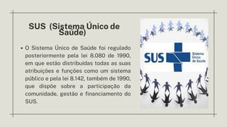 SUS (Sistema Único de
Saúde)
O Sistema Único de Saúde foi regulado
posteriormente pela lei 8.080 de 1990,
em que estão distribuídas todas as suas
atribuições e funções como um sistema
público e pela lei 8.142, também de 1990,
que dispõe sobre a participação da
comunidade, gestão e financiamento do
SUS.
 