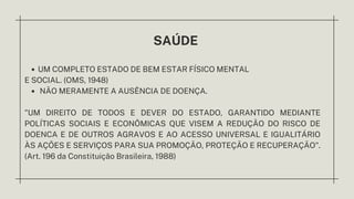 SAÚDE
UM COMPLETO ESTADO DE BEM ESTAR FÍSICO MENTAL
NÃO MERAMENTE A AUSÊNCIA DE DOENÇA.
E SOCIAL. (OMS, 1948)
”UM DIREITO DE TODOS E DEVER DO ESTADO, GARANTIDO MEDIANTE
POLÍTICAS SOCIAIS E ECONÔMICAS QUE VISEM A REDUÇÃO DO RISCO DE
DOENCA E DE OUTROS AGRAVOS E AO ACESSO UNIVERSAL E IGUALITÁRIO
ÀS AÇÕES E SERVIÇOS PARA SUA PROMOÇÃO, PROTEÇÃO E RECUPERAÇÃO".
(Art. 196 da Constituição Brasileira, 1988)
 