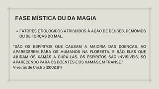 FASE MÍSTICA OU DA MAGIA
FATORES ETIOLÓGICOS ATRIBUÍDOS À AÇÃO DE DEUSES, DEMÔNIOS
OU DE FORÇAS DO MAL.
“SÃO OS ESPÍRITOS QUE CAUSAM A MAIORIA DAS DOENÇAS, AO
APARECEREM PARA OS HUMANOS NA FLORESTA, E SÃO ELES QUE
AJUDAM OS XAMÃS A CURÁ-LAS. OS ESPÍRITOS SÃO INVISÍVEIS, SÓ
APARECENDO PARA OS DOENTES E OS XAMÃS EM TRANSE.”
Viveiros de Castro (2002:81)
 