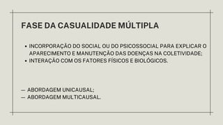 FASE DA CASUALIDADE MÚLTIPLA
INCORPORAÇÃO DO SOCIAL OU DO PSICOSSOCIAL PARA EXPLICAR O
APARECIMENTO E MANUTENÇÃO DAS DOENÇAS NA COLETIVIDADE;
INTERAÇÃO COM OS FATORES FÍSICOS E BIOLÓGICOS.
— ABORDAGEM UNICAUSAL;
— ABORDAGEM MULTICAUSAL.
 