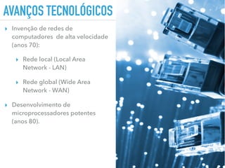 AVANÇOS TECNOLÓGICOS
▸ Invenção de redes de
computadores de alta velocidade
(anos 70):
▸ Rede local (Local Area
Network - LAN)
▸ Rede global (Wide Area
Network - WAN)
▸ Desenvolvimento de
microprocessadores potentes
(anos 80).
 