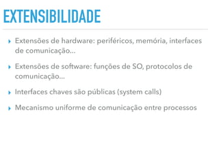 EXTENSIBILIDADE
▸ Extensões de hardware: periféricos, memória, interfaces
de comunicação...
▸ Extensões de software: funções de SO, protocolos de
comunicação...
▸ Interfaces chaves são públicas (system calls)
▸ Mecanismo uniforme de comunicação entre processos
 