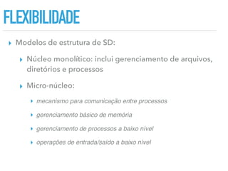 FLEXIBILIDADE
▸ Modelos de estrutura de SD:
▸ Núcleo monolítico: inclui gerenciamento de arquivos,
diretórios e processos
▸ Micro-núcleo:
▸ mecanismo para comunicação entre processos
▸ gerenciamento básico de memória
▸ gerenciamento de processos a baixo nível
▸ operações de entrada/saído a baixo nível
 