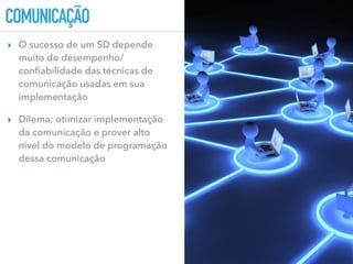 COMUNICAÇÃO
▸ O sucesso de um SD depende
muito do desempenho/
conﬁabilidade das técnicas de
comunicação usadas em sua
implementação
▸ Dilema: otimizar implementação
da comunicação e prover alto
nível do modelo de programação
dessa comunicação
 