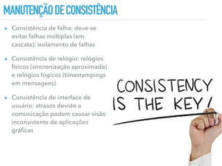 MANUTENÇÃODECONSISTÊNCIA
▸ Consistência de falha: deve-se
evitar falhas múltiplas (em
cascata); isolamento de falhas
▸ Consistência de relógio: relógios
físicos (sincronização aproximada)
e relógios lógicos (timestampings
em mensagens)
▸ Consistência de interface de
usuário: atrasos devido a
comunicação podem causar visão
inconsistente de aplicações
gráﬁcas
 