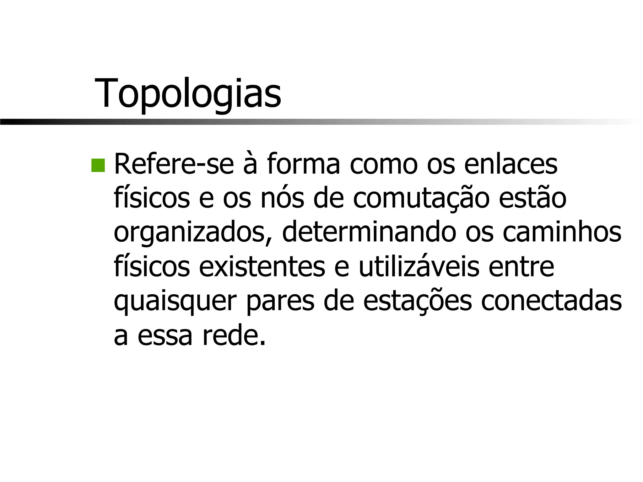 Topologias
n Refere-se à forma como os enlaces
físicos e os nós de comutação estão
organizados, determinando os caminhos
físicos existentes e utilizáveis entre
quaisquer pares de estações conectadas
a essa rede.
 