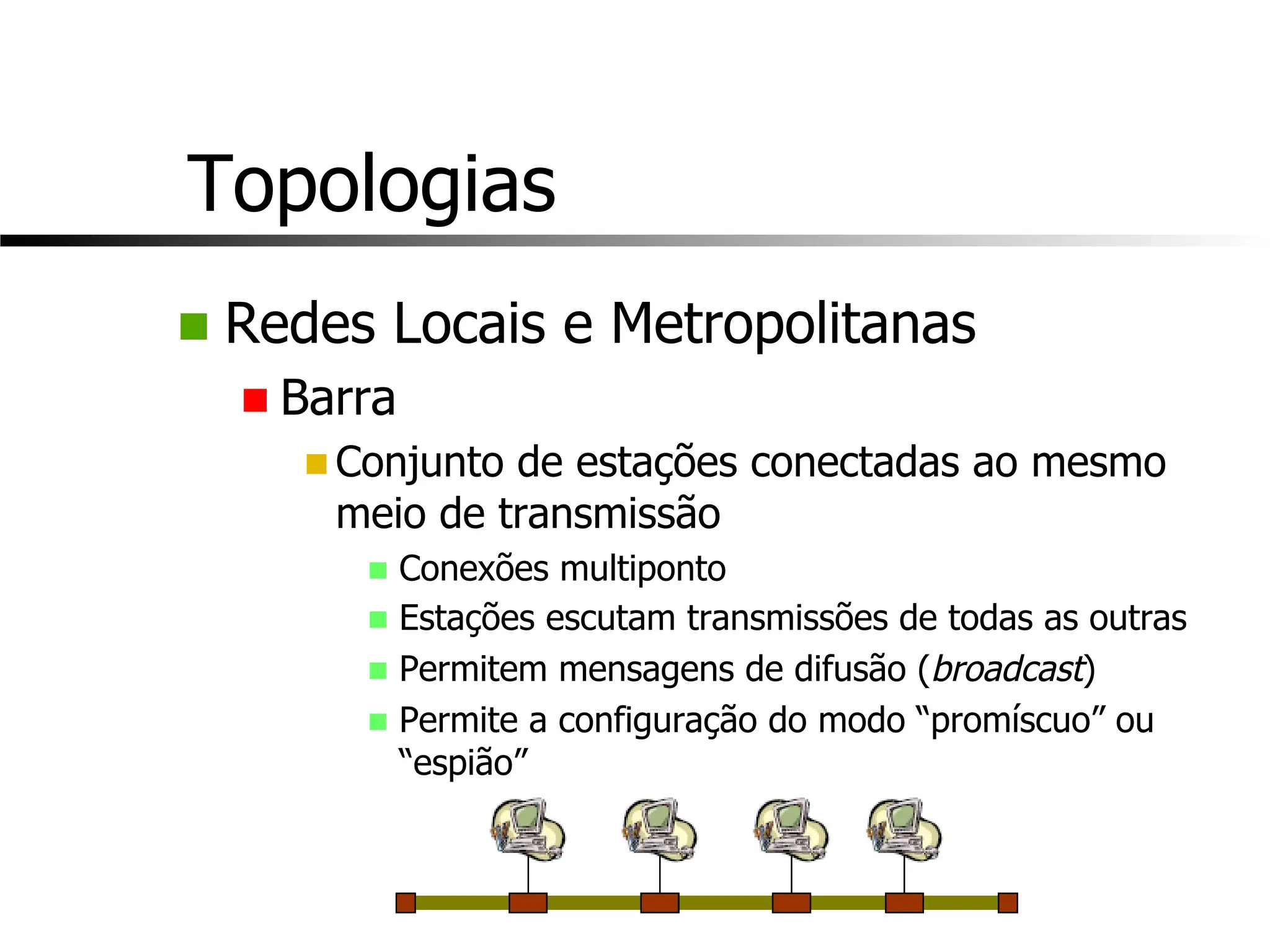 Topologias
n Redes Locais e Metropolitanas
n Barra
n Conjunto de estações conectadas ao mesmo
meio de transmissão
n Conexões multiponto
n Estações escutam transmissões de todas as outras
n Permitem mensagens de difusão (broadcast)
n Permite a configuração do modo “promíscuo” ou
“espião”
 
