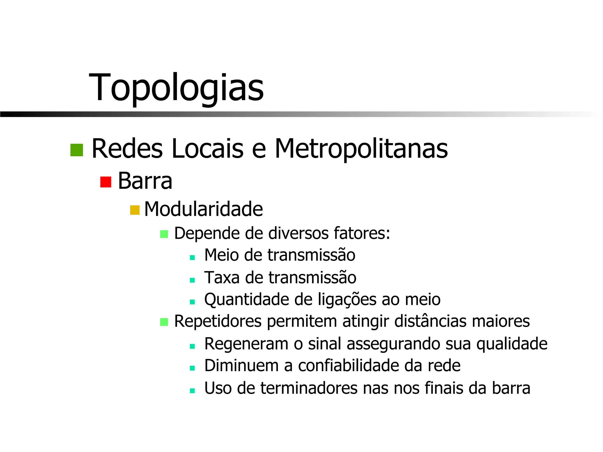 Topologias
n Redes Locais e Metropolitanas
n Barra
n Modularidade
n Depende de diversos fatores:
n Meio de transmissão
n Taxa de transmissão
n Quantidade de ligações ao meio
n Repetidores permitem atingir distâncias maiores
n Regeneram o sinal assegurando sua qualidade
n Diminuem a confiabilidade da rede
n Uso de terminadores nas nos finais da barra
 