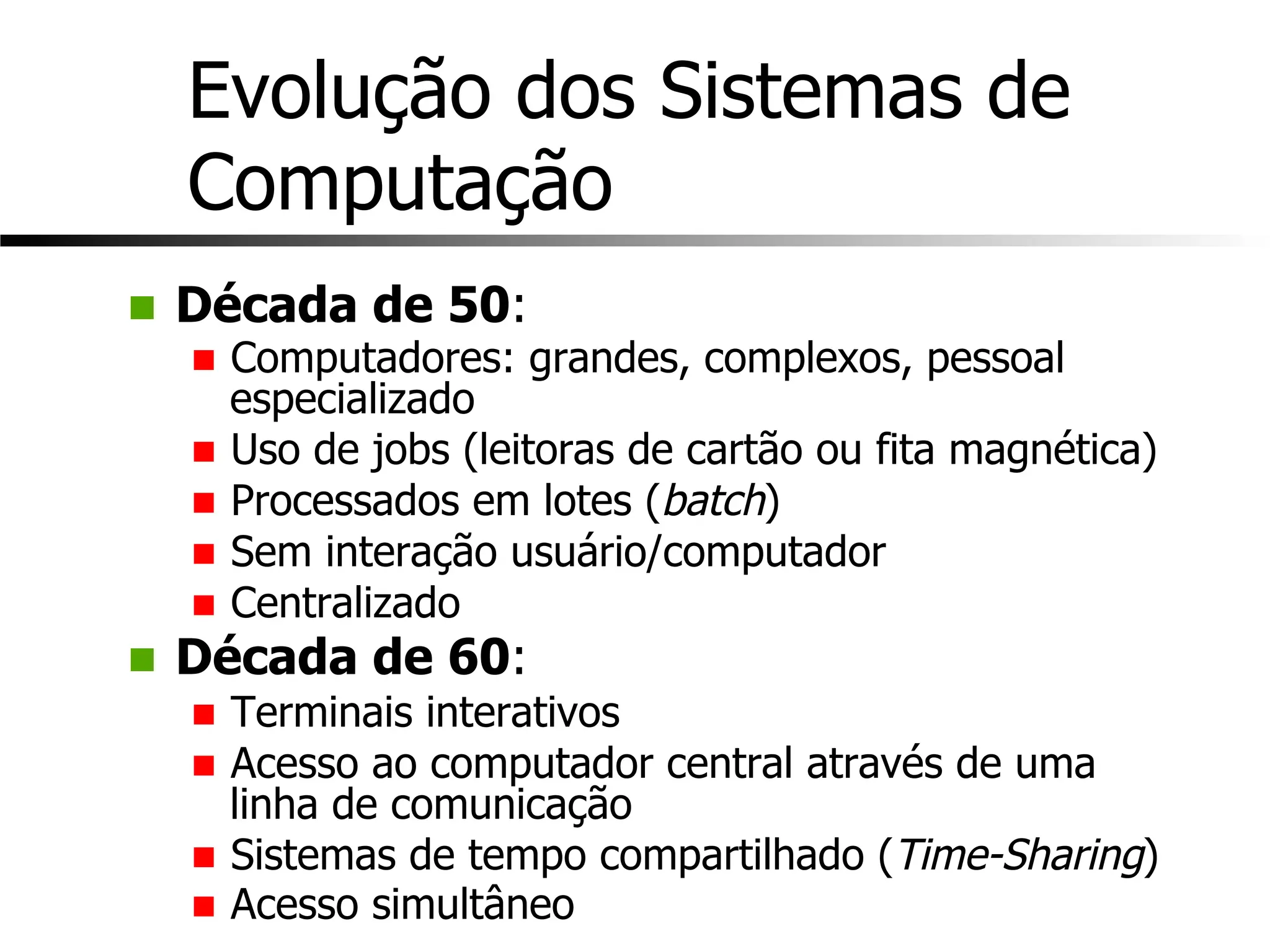 Evolução dos Sistemas de
Computação
n Década de 50:
n Computadores: grandes, complexos, pessoal
especializado
n Uso de jobs (leitoras de cartão ou fita magnética)
n Processados em lotes (batch)
n Sem interação usuário/computador
n Centralizado
n Década de 60:
n Terminais interativos
n Acesso ao computador central através de uma
linha de comunicação
n Sistemas de tempo compartilhado (Time-Sharing)
n Acesso simultâneo
 