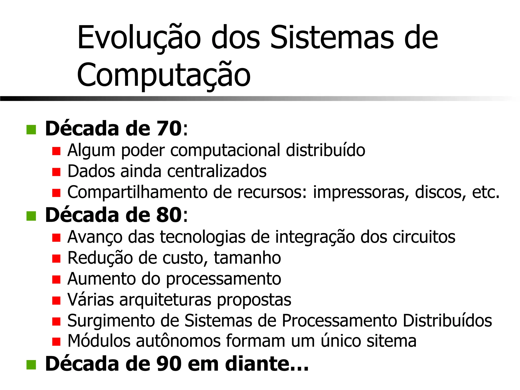 Evolução dos Sistemas de
Computação
n Década de 70:
n Algum poder computacional distribuído
n Dados ainda centralizados
n Compartilhamento de recursos: impressoras, discos, etc.
n Década de 80:
n Avanço das tecnologias de integração dos circuitos
n Redução de custo, tamanho
n Aumento do processamento
n Várias arquiteturas propostas
n Surgimento de Sistemas de Processamento Distribuídos
n Módulos autônomos formam um único sitema
n Década de 90 em diante…
 
