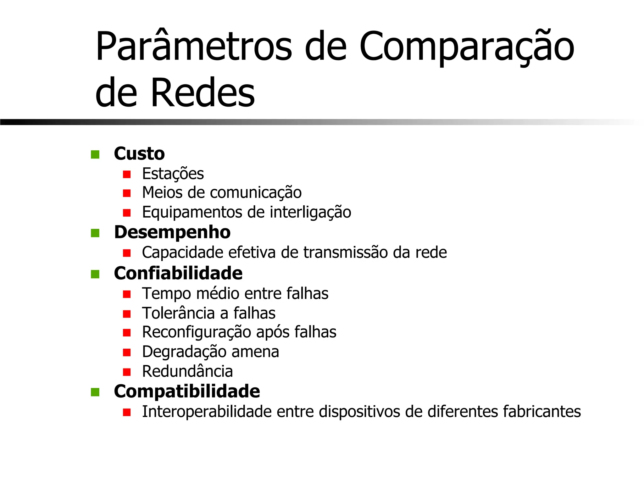 Parâmetros de Comparação
de Redes
n Custo
n Estações
n Meios de comunicação
n Equipamentos de interligação
n Desempenho
n Capacidade efetiva de transmissão da rede
n Confiabilidade
n Tempo médio entre falhas
n Tolerância a falhas
n Reconfiguração após falhas
n Degradação amena
n Redundância
n Compatibilidade
n Interoperabilidade entre dispositivos de diferentes fabricantes
 