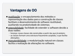 Vantagens de OO
⚫ reutilização: o encapsulamento dos métodos e
representação dos dados para a construção de classes
facilitam o desenvolvimento de software reutilizável,
auxiliando na produtividade de sistemas;
⚫ extensibilidade: facilidade de estender o software devido a
duas razões:
◦ herança: novas classes são construídas a partir das que já existem;
◦ as classes formam uma estrutura fracamente acoplada, o que facilita
alterações;
⚫ manutenibilidade: a modularização natural em classes
facilita a realização de alterações no software.
 