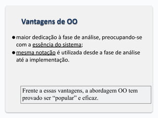 Vantagens de OO
⚫maior dedicação à fase de análise, preocupando-se
com a essência do sistema;
⚫mesma notação é utilizada desde a fase de análise
até a implementação.
Frente a essas vantagens, a abordagem OO tem
provado ser “popular” e eficaz.
 