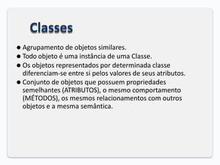 Classes
⚫ Agrupamento de objetos similares.
⚫ Todo objeto é uma instância de uma Classe.
⚫ Os objetos representados por determinada classe
diferenciam-se entre si pelos valores de seus atributos.
⚫ Conjunto de objetos que possuem propriedades
semelhantes (ATRIBUTOS), o mesmo comportamento
(MÉTODOS), os mesmos relacionamentos com outros
objetos e a mesma semântica.
 