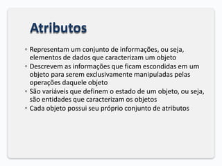 Atributos
◦ Representam um conjunto de informações, ou seja,
elementos de dados que caracterizam um objeto
◦ Descrevem as informações que ficam escondidas em um
objeto para serem exclusivamente manipuladas pelas
operações daquele objeto
◦ São variáveis que definem o estado de um objeto, ou seja,
são entidades que caracterizam os objetos
◦ Cada objeto possui seu próprio conjunto de atributos
 