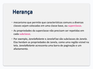 Herança
◦ mecanismo que permite que características comuns a diversas
classes sejam colocadas em uma classe base, ou superclasse.
◦ As propriedades da superclasse não precisam ser repetidas em
cada subclasse.
◦ Por exemplo, JanelaRolante e JanelaFixa são subclasses de Janela.
Elas herdam as propriedades de Janela, como uma região visível na
tela. JanelaRolante acrescenta uma barra de paginação e um
afastamento.
 