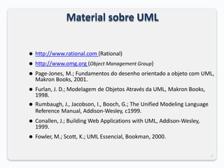 35
Material sobre UML
⚫ http://www.rational.com (Rational)
⚫ http://www.omg.org (Object Management Group)
⚫ Page-Jones, M.; Fundamentos do desenho orientado a objeto com UML,
Makron Books, 2001.
⚫ Furlan, J. D.; Modelagem de Objetos Através da UML, Makron Books,
1998.
⚫ Rumbaugh, J., Jacobson, I., Booch, G.; The Unified Modeling Language
Reference Manual, Addison-Wesley, c1999.
⚫ Conallen, J.; Building Web Applications with UML, Addison-Wesley,
1999.
⚫ Fowler, M.; Scott, K.; UML Essencial, Bookman, 2000.
 