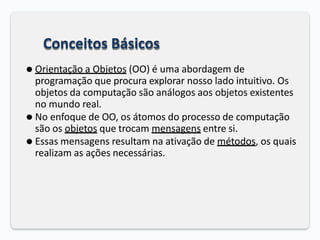 Conceitos Básicos
⚫ Orientação a Objetos (OO) é uma abordagem de
programação que procura explorar nosso lado intuitivo. Os
objetos da computação são análogos aos objetos existentes
no mundo real.
⚫ No enfoque de OO, os átomos do processo de computação
são os objetos que trocam mensagens entre si.
⚫ Essas mensagens resultam na ativação de métodos, os quais
realizam as ações necessárias.
 