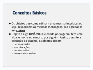 Conceitos Básicos
⚫ Os objetos que compartilham uma mesma interface, ou
seja, respondem as mesmas mensagens, são agrupados
em classes.
⚫ Objeto é algo DINÂMICO: é criado por alguém, tem uma
vida, e morre ou é morto por alguém. Assim, durante a
execução do sistema, os objetos podem:
◦ ser construídos
◦ executar ações
◦ ser destruídos
◦ tornar-se inacessíveis
 