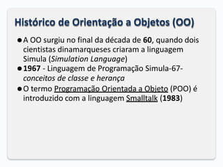 Histórico de Orientação a Objetos (OO)
⚫A OO surgiu no final da década de 60, quando dois
cientistas dinamarqueses criaram a linguagem
Simula (Simulation Language)
⚫1967 - Linguagem de Programação Simula-67-
conceitos de classe e herança
⚫O termo Programação Orientada a Objeto (POO) é
introduzido com a linguagem Smalltalk (1983)
 
