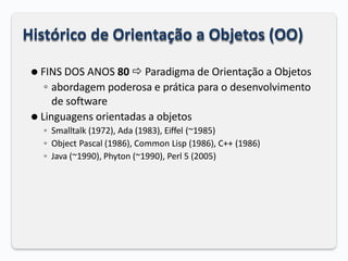Histórico de Orientação a Objetos (OO)
⚫ FINS DOS ANOS 80  Paradigma de Orientação a Objetos
◦ abordagem poderosa e prática para o desenvolvimento
de software
⚫ Linguagens orientadas a objetos
◦ Smalltalk (1972), Ada (1983), Eiffel (~1985)
◦ Object Pascal (1986), Common Lisp (1986), C++ (1986)
◦ Java (~1990), Phyton (~1990), Perl 5 (2005)
 