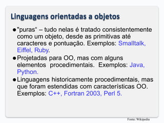 Linguagens orientadas a objetos
⚫"puras“ – tudo nelas é tratado consistentemente
como um objeto, desde as primitivas até
caracteres e pontuação. Exemplos: Smalltalk,
Eiffel, Ruby.
⚫Projetadas para OO, mas com alguns
elementos procedimentais. Exemplos: Java,
Python.
⚫Linguagens historicamente procedimentais, mas
que foram estendidas com características OO.
Exemplos: C++, Fortran 2003, Perl 5.
Fonte: Wikipedia
 