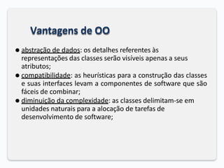 Vantagens de OO
⚫ abstração de dados: os detalhes referentes às
representações das classes serão visíveis apenas a seus
atributos;
⚫ compatibilidade: as heurísticas para a construção das classes
e suas interfaces levam a componentes de software que são
fáceis de combinar;
⚫ diminuição da complexidade: as classes delimitam-se em
unidades naturais para a alocação de tarefas de
desenvolvimento de software;
 