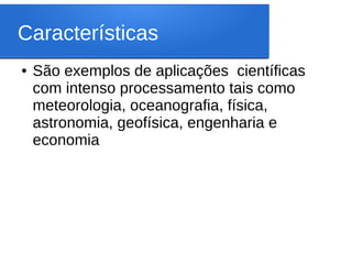 Características
● São exemplos de aplicações científicas
com intenso processamento tais como
meteorologia, oceanografia, física,
astronomia, geofísica, engenharia e
economia
 