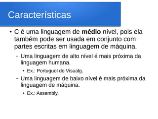 Características
● C é uma linguagem de médio nível, pois ela
também pode ser usada em conjunto com
partes escritas em linguagem de máquina.
– Uma linguagem de alto nível é mais próxima da
linguagem humana.
● Ex.: Portuguol do Visualg.
– Uma linguagem de baixo nível é mais próxima da
linguagem de máquina.
● Ex.: Assembly.
 