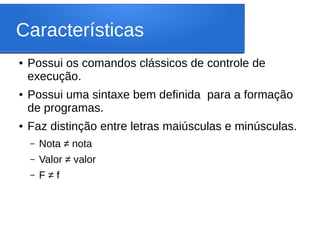 Características
● Possui os comandos clássicos de controle de
execução.
● Possui uma sintaxe bem definida para a formação
de programas.
● Faz distinção entre letras maiúsculas e minúsculas.
– Nota ≠ nota
– Valor ≠ valor
– F ≠ f
 