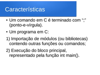 Características
● Um comando em C é terminado com “;”
(ponto-e-vírgula).
● Um programa em C:
1) Importação de módulos (ou bibliotecas)
contendo outras funções ou comandos;
2) Execução do bloco principal,
representado pela função int main().
 