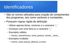 Identificadores
● São os nomes utilizados para criação de componentes
dos programas, tais como variáveis e constantes.
● Possuem regras rígida de definição
– Utilizar apenas letras, números e o caractere “_”
– Começar com uma letra ou o caractere “_”
– Exemplos válidos
● Nome1, NomePessoa, nome_pessoa, nome5, _nome_
– Exemplos inválidos
● 2nome, nome pessoa, p$nome, p-nome.
 