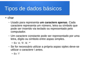 Tipos de dados básicos
● char
– Usado para representa um caractere apenas. Cada
caractere representa um número, letra ou símbolo que
pode ser inserido via teclado ou representado pelo
computador.
– Um caractere constante pode ser representado por uma
letra, dígito ou símbolo entre aspas simples.
● Ex: 'a', '0', '&', '*'
– Se for necessário utilizar a própria aspas siples deve-se
utilizar o caractere  antes.
● Ex: '''
 