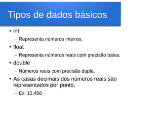 Tipos de dados básicos
● int
– Representa números inteiros.
● float
– Representa números reais com precisão baixa.
● double
– Números reais com precisão dupla.
● As casas decimais dos números reais são
representados por ponto.
– Ex: 13.456
 
