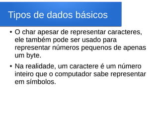 Tipos de dados básicos
● O char apesar de representar caracteres,
ele também pode ser usado para
representar números pequenos de apenas
um byte.
● Na realidade, um caractere é um número
inteiro que o computador sabe representar
em símbolos.
 