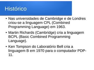 Histórico
● Nas universidades de Cambridge e de Londres
criou-se a linguagem CPL (Combined
Programming Language) em 1963.
● Martin Richards (Cambridge) cria a linguagem
BCPL (Basic Combined Programming
Language).
● Ken Tompson do Laboratório Bell cria a
linguagem B em 1970 para o computador PDP-
11.
 