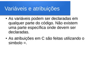 Variáveis e atribuições
● As variáveis podem ser declaradas em
qualquer parte do código. Não existem
uma parte específica onde devem ser
declaradas.
● As atribuições em C são feitas utilizando o
simbolo =.
 
