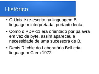 Histórico
● O Unix é re-escrito na linguagem B,
linguagem interpretada, portanto lenta.
● Como o PDP-11 era orientado por palavra
em vez de byte, assim apareceu a
necessidade de uma sucessora de B.
● Denis Ritchie do Laboratório Bell cria
linguagem C em 1972.
 