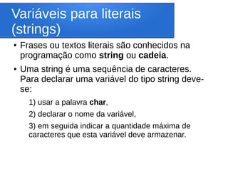 Variáveis para literais
(strings)
● Frases ou textos literais são conhecidos na
programação como string ou cadeia.
● Uma string é uma sequência de caracteres.
Para declarar uma variável do tipo string deve-
se:
1) usar a palavra char,
2) declarar o nome da variável,
3) em seguida indicar a quantidade máxima de
caracteres que esta variável deve armazenar.
 