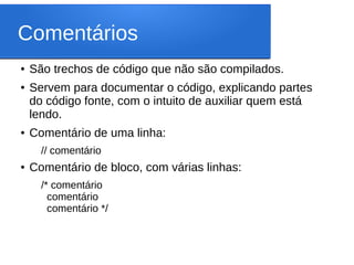 Comentários
● São trechos de código que não são compilados.
● Servem para documentar o código, explicando partes
do código fonte, com o intuito de auxiliar quem está
lendo.
● Comentário de uma linha:
// comentário
● Comentário de bloco, com várias linhas:
/* comentário
comentário
comentário */
 