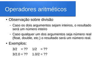 Operadores aritméticos
● Observação sobre divisão
– Caso os dois argumentos sejam inteiros, o resultado
será um número inteiro
– Caso qualquer um dos argumentos seja número real
(float, double, etc.) o resultado será um número real.
● Exemplos:
3/2 = ?? 1/2 = ??
3/2.0 = ?? 1.0/2 = ??
 