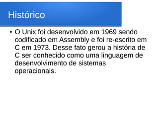 Histórico
● O Unix foi desenvolvido em 1969 sendo
codificado em Assembly e foi re-escrito em
C em 1973. Desse fato gerou a história de
C ser conhecido como uma linguagem de
desenvolvimento de sistemas
operacionais.
 