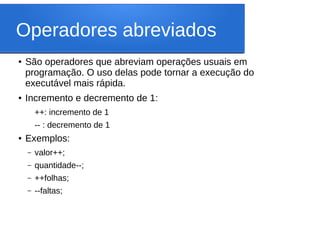 Operadores abreviados
● São operadores que abreviam operações usuais em
programação. O uso delas pode tornar a execução do
executável mais rápida.
● Incremento e decremento de 1:
++: incremento de 1
-- : decremento de 1
● Exemplos:
– valor++;
– quantidade--;
– ++folhas;
– --faltas;
 