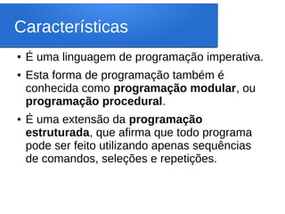 Características
● É uma linguagem de programação imperativa.
● Esta forma de programação também é
conhecida como programação modular, ou
programação procedural.
● É uma extensão da programação
estruturada, que afirma que todo programa
pode ser feito utilizando apenas sequências
de comandos, seleções e repetições.
 