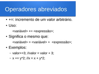 Operadores abreviados
● +=: incremento de um valor arbitrário.
● Uso:
<variável> += <expressão>;
● Significa o mesmo que:
<variável> = <variável> + <expressão>;
● Exemplos:
– valor+=3; //valor = valor + 3;
– x += y*2; //x = x + y*2;
 