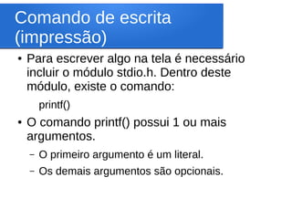 Comando de escrita
(impressão)
● Para escrever algo na tela é necessário
incluir o módulo stdio.h. Dentro deste
módulo, existe o comando:
printf()
● O comando printf() possui 1 ou mais
argumentos.
– O primeiro argumento é um literal.
– Os demais argumentos são opcionais.
 